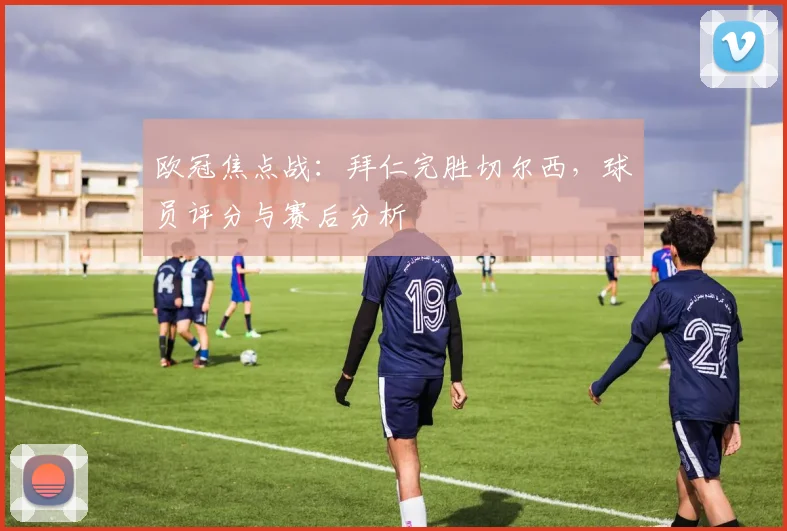 欧冠焦点战：拜仁完胜切尔西，球员评分与赛后分析