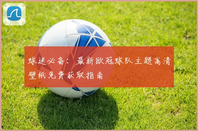 球迷必备：最新欧冠球队主题高清壁纸免费获取指南