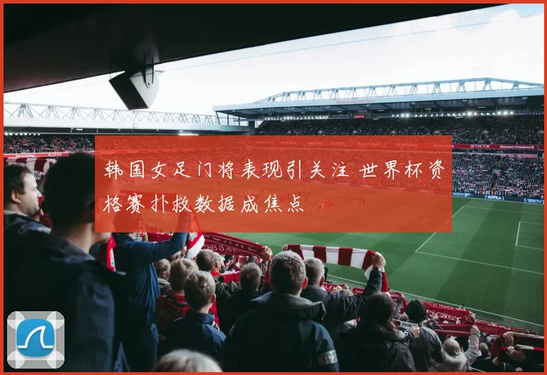 韩国女足门将表现引关注 世界杯资格赛扑救数据成焦点