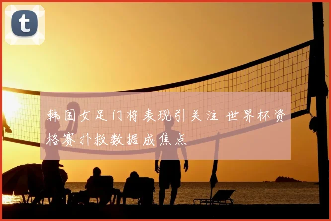 韩国女足门将表现引关注 世界杯资格赛扑救数据成焦点