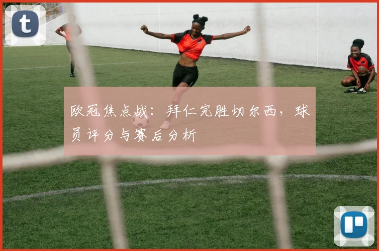 欧冠焦点战：拜仁完胜切尔西，球员评分与赛后分析