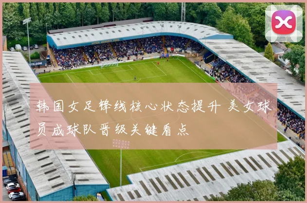 韩国女足锋线核心状态提升 美女球员成球队晋级关键看点